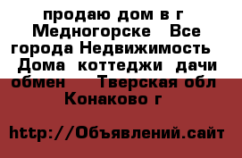 продаю дом в г. Медногорске - Все города Недвижимость » Дома, коттеджи, дачи обмен   . Тверская обл.,Конаково г.